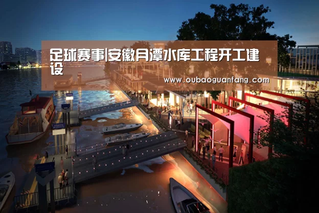 足球赛事|安徽月潭水库工程开工建设(图4) 足球直播
